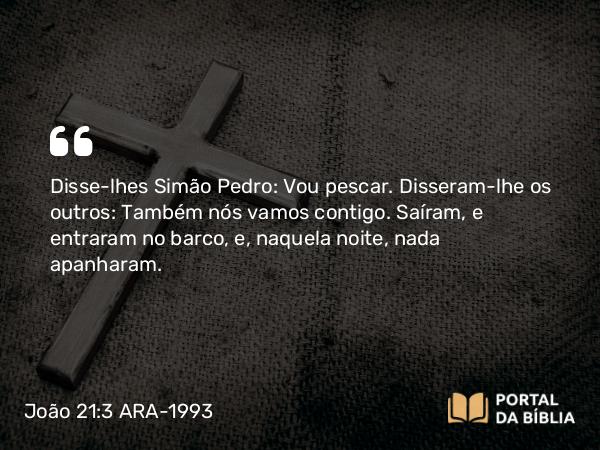 João 21:3 ARA-1993 - Disse-lhes Simão Pedro: Vou pescar. Disseram-lhe os outros: Também nós vamos contigo. Saíram, e entraram no barco, e, naquela noite, nada apanharam.