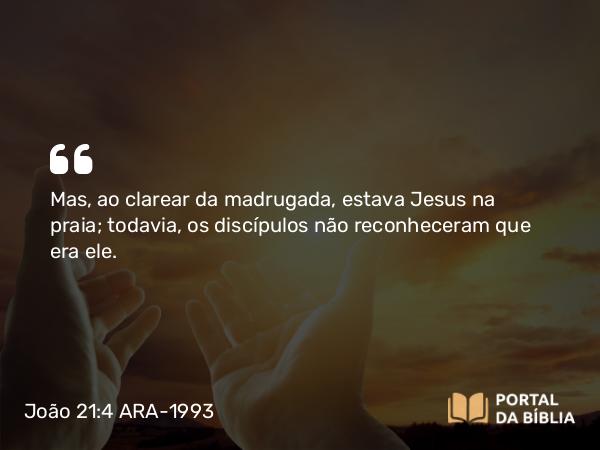 João 21:4 ARA-1993 - Mas, ao clarear da madrugada, estava Jesus na praia; todavia, os discípulos não reconheceram que era ele.