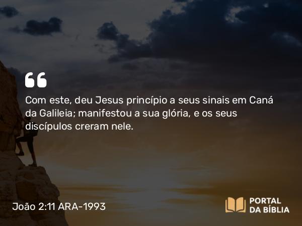 João 2:11 ARA-1993 - Com este, deu Jesus princípio a seus sinais em Caná da Galileia; manifestou a sua glória, e os seus discípulos creram nele.