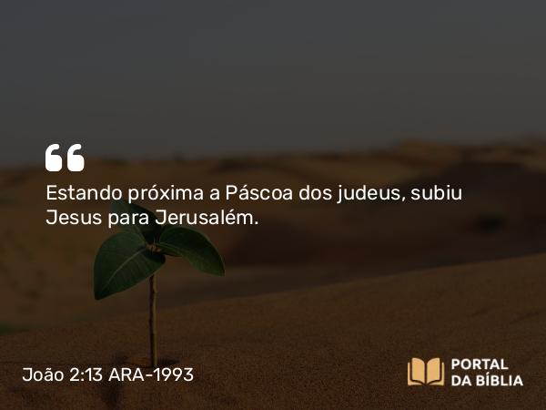 João 2:13 ARA-1993 - Estando próxima a Páscoa dos judeus, subiu Jesus para Jerusalém.