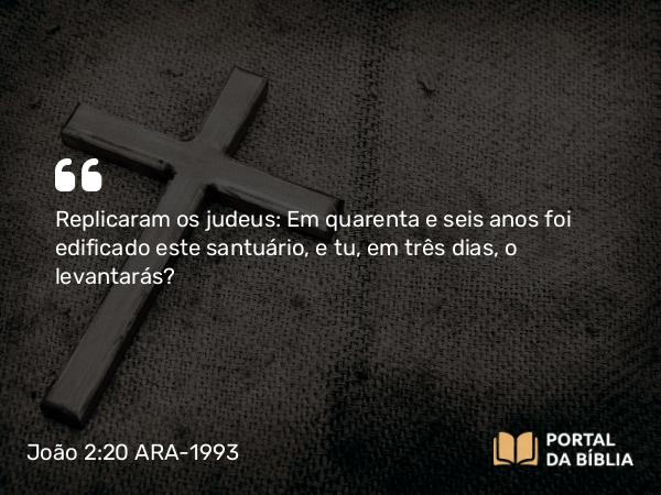 João 2:20 ARA-1993 - Replicaram os judeus: Em quarenta e seis anos foi edificado este santuário, e tu, em três dias, o levantarás?