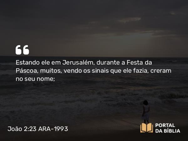 João 2:23 ARA-1993 - Estando ele em Jerusalém, durante a Festa da Páscoa, muitos, vendo os sinais que ele fazia, creram no seu nome;