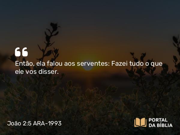 João 2:5 ARA-1993 - Então, ela falou aos serventes: Fazei tudo o que ele vos disser.