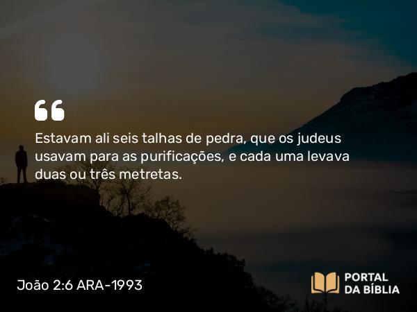 João 2:6 ARA-1993 - Estavam ali seis talhas de pedra, que os judeus usavam para as purificações, e cada uma levava duas ou três metretas.