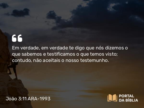 João 3:11 ARA-1993 - Em verdade, em verdade te digo que nós dizemos o que sabemos e testificamos o que temos visto; contudo, não aceitais o nosso testemunho.