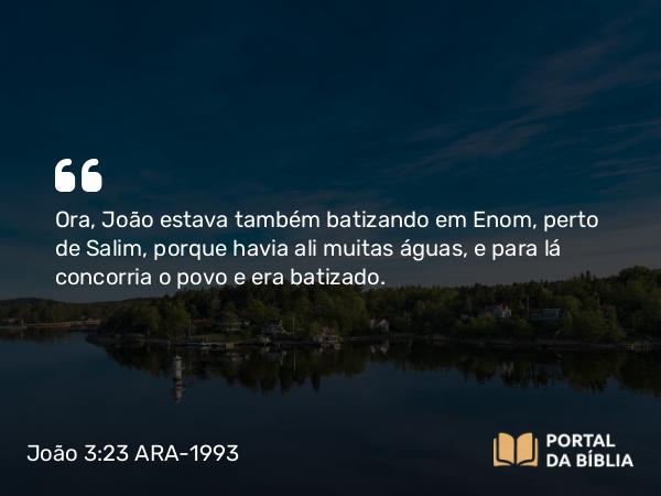 João 3:23 ARA-1993 - Ora, João estava também batizando em Enom, perto de Salim, porque havia ali muitas águas, e para lá concorria o povo e era batizado.