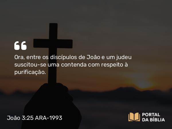 João 3:25 ARA-1993 - Ora, entre os discípulos de João e um judeu suscitou-se uma contenda com respeito à purificação.