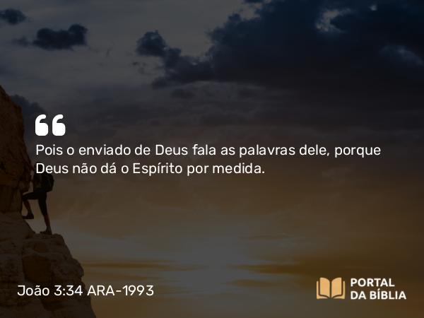 João 3:34 ARA-1993 - Pois o enviado de Deus fala as palavras dele, porque Deus não dá o Espírito por medida.