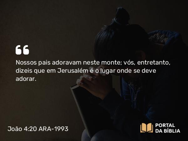 João 4:20 ARA-1993 - Nossos pais adoravam neste monte; vós, entretanto, dizeis que em Jerusalém é o lugar onde se deve adorar.