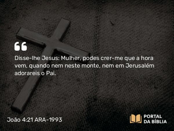 João 4:21 ARA-1993 - Disse-lhe Jesus: Mulher, podes crer-me que a hora vem, quando nem neste monte, nem em Jerusalém adorareis o Pai.