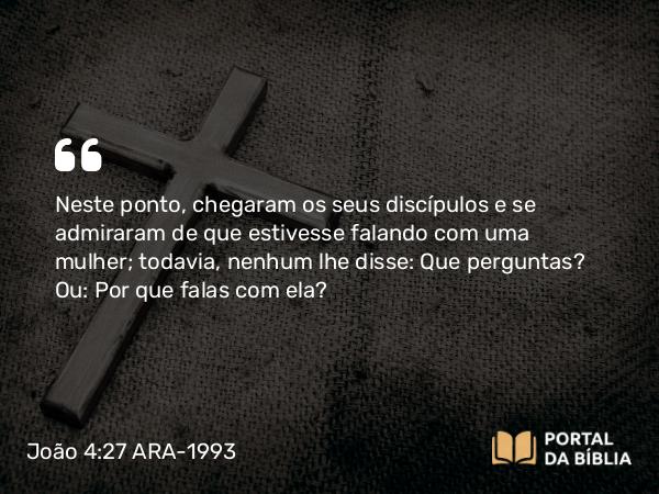 João 4:27 ARA-1993 - Neste ponto, chegaram os seus discípulos e se admiraram de que estivesse falando com uma mulher; todavia, nenhum lhe disse: Que perguntas? Ou: Por que falas com ela?