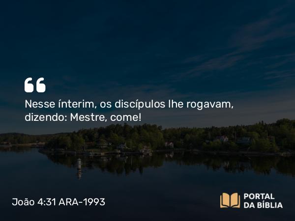 João 4:31 ARA-1993 - Nesse ínterim, os discípulos lhe rogavam, dizendo: Mestre, come!