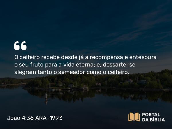 João 4:36 ARA-1993 - O ceifeiro recebe desde já a recompensa e entesoura o seu fruto para a vida eterna; e, dessarte, se alegram tanto o semeador como o ceifeiro.