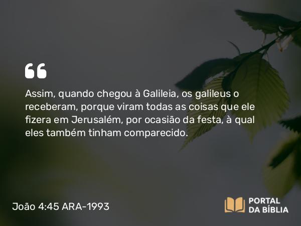 João 4:45 ARA-1993 - Assim, quando chegou à Galileia, os galileus o receberam, porque viram todas as coisas que ele fizera em Jerusalém, por ocasião da festa, à qual eles também tinham comparecido.