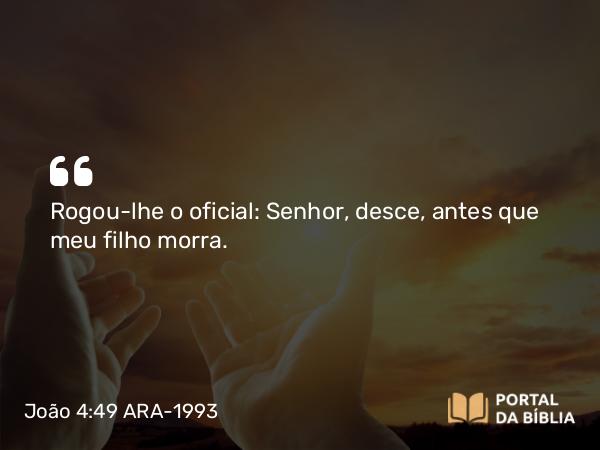 João 4:49 ARA-1993 - Rogou-lhe o oficial: Senhor, desce, antes que meu filho morra.