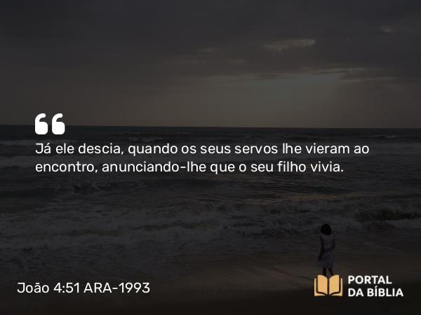 João 4:51 ARA-1993 - Já ele descia, quando os seus servos lhe vieram ao encontro, anunciando-lhe que o seu filho vivia.