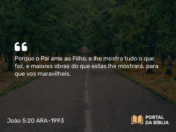 João 5:20 ARA-1993 - Porque o Pai ama ao Filho, e lhe mostra tudo o que faz, e maiores obras do que estas lhe mostrará, para que vos maravilheis.