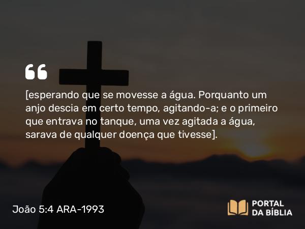 João 5:4 ARA-1993 - [esperando que se movesse a água. Porquanto um anjo descia em certo tempo, agitando-a; e o primeiro que entrava no tanque, uma vez agitada a água, sarava de qualquer doença que tivesse].