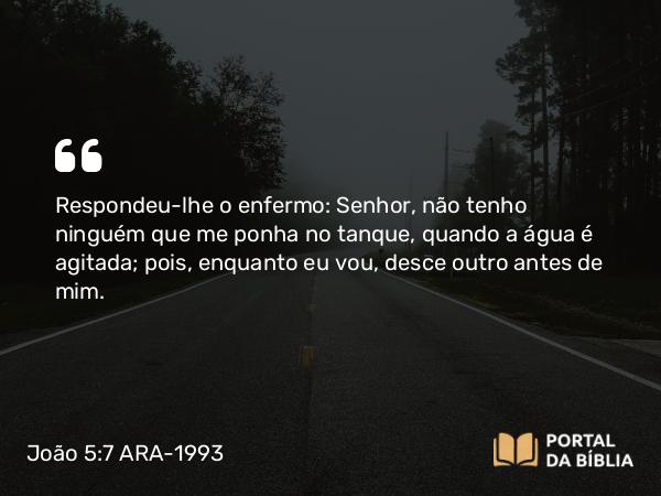 João 5:7 ARA-1993 - Respondeu-lhe o enfermo: Senhor, não tenho ninguém que me ponha no tanque, quando a água é agitada; pois, enquanto eu vou, desce outro antes de mim.