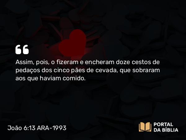 João 6:13 ARA-1993 - Assim, pois, o fizeram e encheram doze cestos de pedaços dos cinco pães de cevada, que sobraram aos que haviam comido.