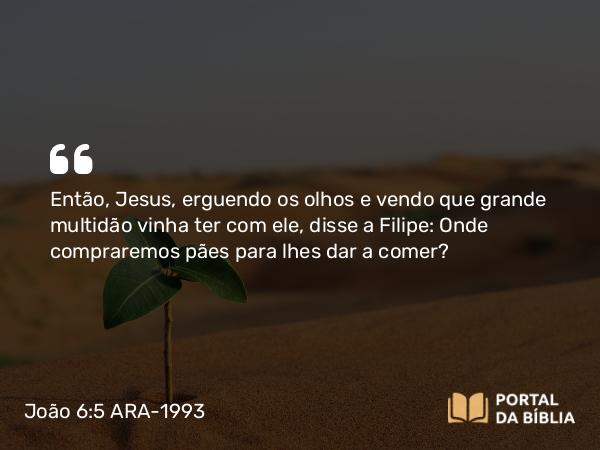 João 6:5 ARA-1993 - Então, Jesus, erguendo os olhos e vendo que grande multidão vinha ter com ele, disse a Filipe: Onde compraremos pães para lhes dar a comer?