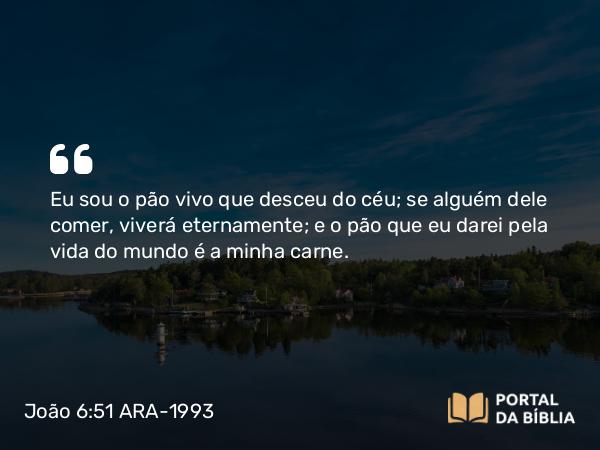 João 6:51 ARA-1993 - Eu sou o pão vivo que desceu do céu; se alguém dele comer, viverá eternamente; e o pão que eu darei pela vida do mundo é a minha carne.