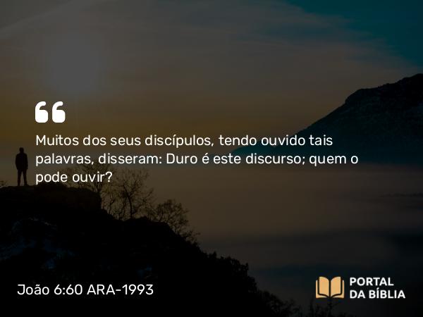 João 6:60 ARA-1993 - Muitos dos seus discípulos, tendo ouvido tais palavras, disseram: Duro é este discurso; quem o pode ouvir?