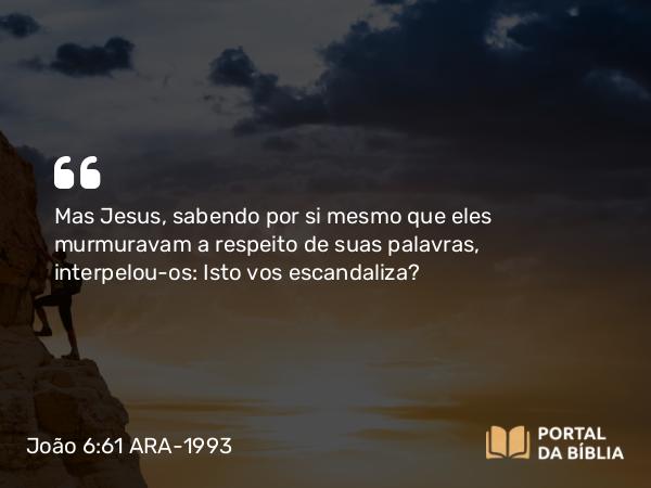 João 6:61 ARA-1993 - Mas Jesus, sabendo por si mesmo que eles murmuravam a respeito de suas palavras, interpelou-os: Isto vos escandaliza?