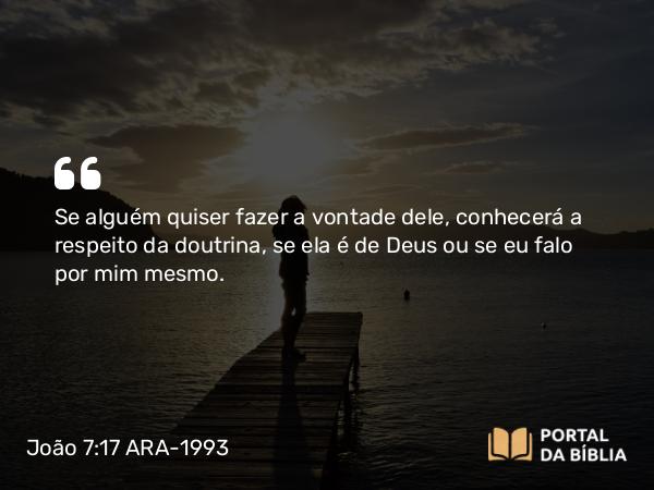 João 7:17 ARA-1993 - Se alguém quiser fazer a vontade dele, conhecerá a respeito da doutrina, se ela é de Deus ou se eu falo por mim mesmo.