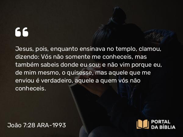 João 7:28 ARA-1993 - Jesus, pois, enquanto ensinava no templo, clamou, dizendo: Vós não somente me conheceis, mas também sabeis donde eu sou; e não vim porque eu, de mim mesmo, o quisesse, mas aquele que me enviou é verdadeiro, aquele a quem vós não conheceis.