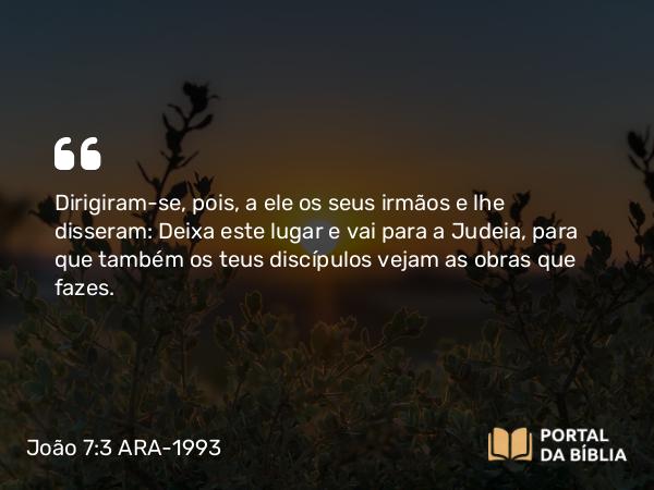 João 7:3 ARA-1993 - Dirigiram-se, pois, a ele os seus irmãos e lhe disseram: Deixa este lugar e vai para a Judeia, para que também os teus discípulos vejam as obras que fazes.