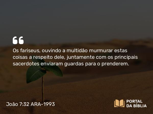 João 7:32 ARA-1993 - Os fariseus, ouvindo a multidão murmurar estas coisas a respeito dele, juntamente com os principais sacerdotes enviaram guardas para o prenderem.