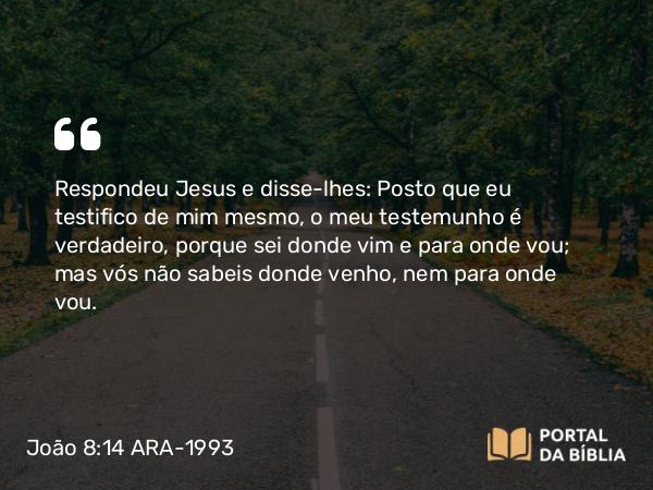 João 8:14 ARA-1993 - Respondeu Jesus e disse-lhes: Posto que eu testifico de mim mesmo, o meu testemunho é verdadeiro, porque sei donde vim e para onde vou; mas vós não sabeis donde venho, nem para onde vou.