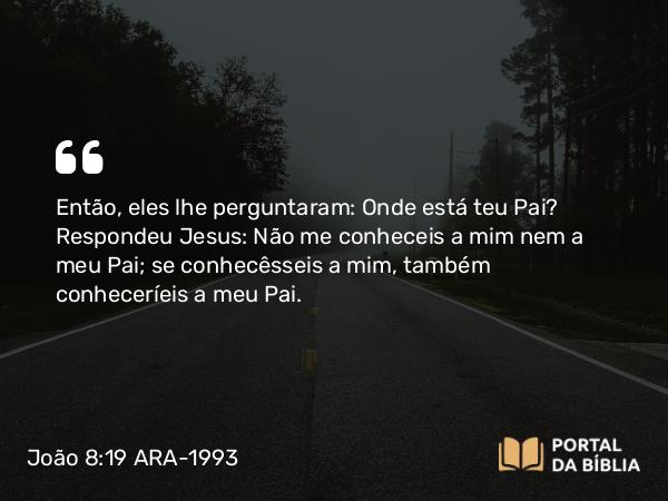 João 8:19 ARA-1993 - Então, eles lhe perguntaram: Onde está teu Pai? Respondeu Jesus: Não me conheceis a mim nem a meu Pai; se conhecêsseis a mim, também conheceríeis a meu Pai.