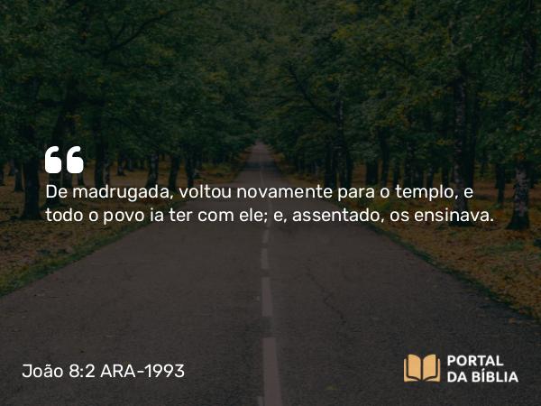 João 8:2 ARA-1993 - De madrugada, voltou novamente para o templo, e todo o povo ia ter com ele; e, assentado, os ensinava.