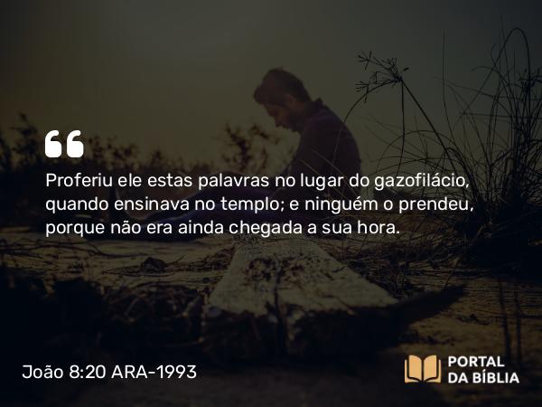 João 8:20 ARA-1993 - Proferiu ele estas palavras no lugar do gazofilácio, quando ensinava no templo; e ninguém o prendeu, porque não era ainda chegada a sua hora.