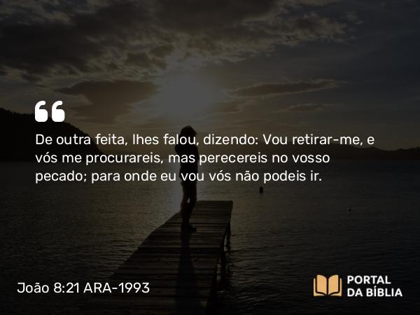 João 8:21 ARA-1993 - De outra feita, lhes falou, dizendo: Vou retirar-me, e vós me procurareis, mas perecereis no vosso pecado; para onde eu vou vós não podeis ir.