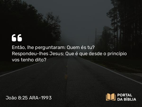 João 8:25 ARA-1993 - Então, lhe perguntaram: Quem és tu? Respondeu-lhes Jesus: Que é que desde o princípio vos tenho dito?