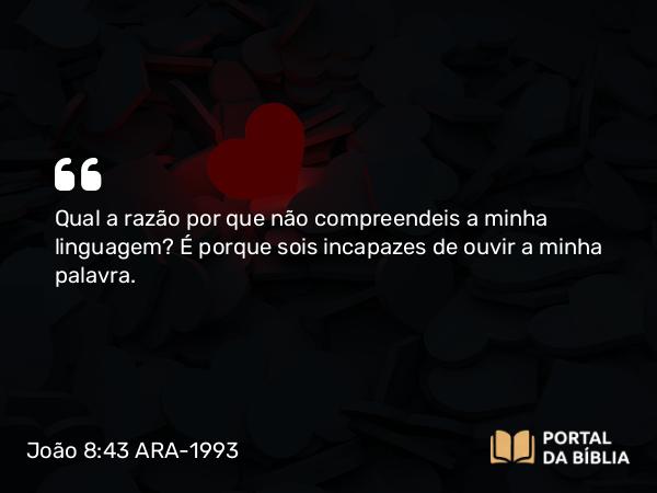 João 8:43 ARA-1993 - Qual a razão por que não compreendeis a minha linguagem? É porque sois incapazes de ouvir a minha palavra.