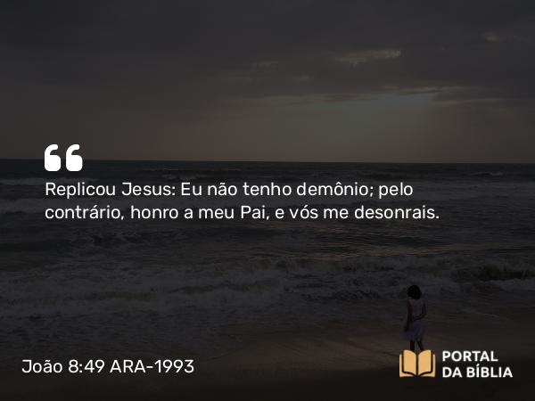 João 8:49 ARA-1993 - Replicou Jesus: Eu não tenho demônio; pelo contrário, honro a meu Pai, e vós me desonrais.