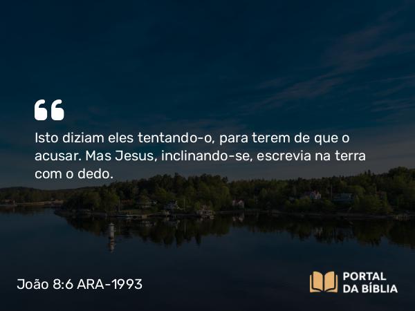 João 8:6 ARA-1993 - Isto diziam eles tentando-o, para terem de que o acusar. Mas Jesus, inclinando-se, escrevia na terra com o dedo.