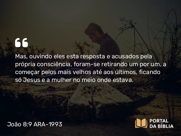 João 8:9 ARA-1993 - Mas, ouvindo eles esta resposta e acusados pela própria consciência, foram-se retirando um por um, a começar pelos mais velhos até aos últimos, ficando só Jesus e a mulher no meio onde estava.