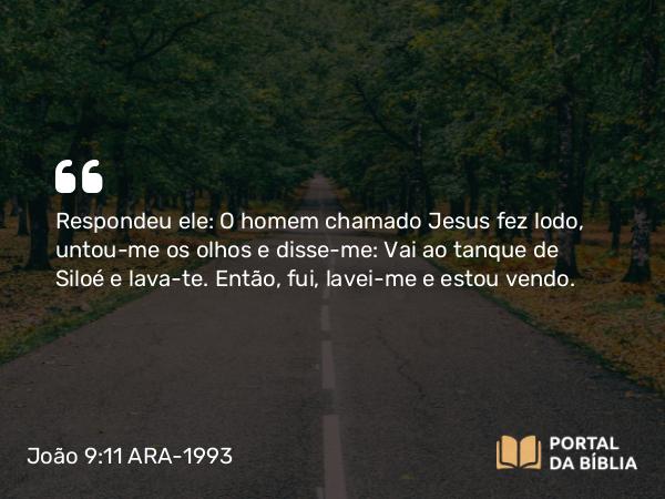 João 9:11 ARA-1993 - Respondeu ele: O homem chamado Jesus fez lodo, untou-me os olhos e disse-me: Vai ao tanque de Siloé e lava-te. Então, fui, lavei-me e estou vendo.