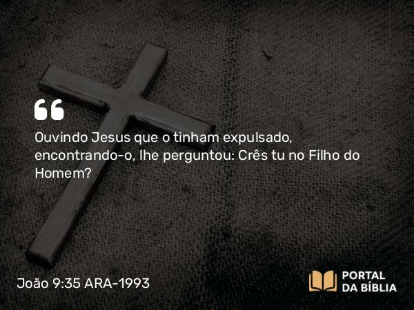 João 9:35 ARA-1993 - Ouvindo Jesus que o tinham expulsado, encontrando-o, lhe perguntou: Crês tu no Filho do Homem?