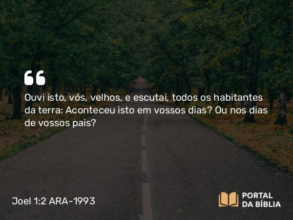 Joel 1:2 ARA-1993 - Ouvi isto, vós, velhos, e escutai, todos os habitantes da terra: Aconteceu isto em vossos dias? Ou nos dias de vossos pais?