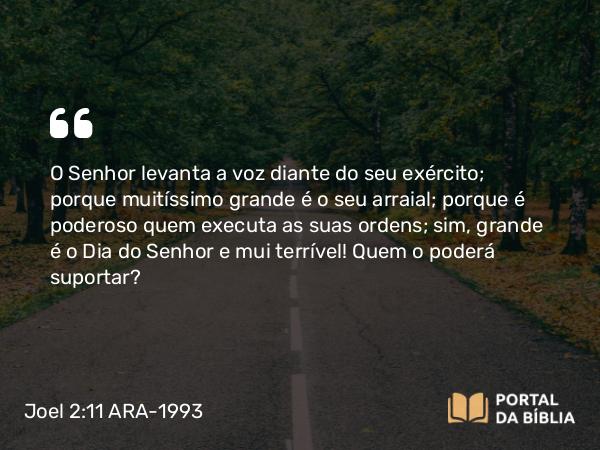 Joel 2:11 ARA-1993 - O Senhor levanta a voz diante do seu exército; porque muitíssimo grande é o seu arraial; porque é poderoso quem executa as suas ordens; sim, grande é o Dia do Senhor e mui terrível! Quem o poderá suportar?