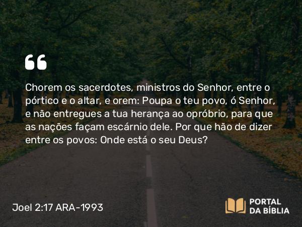 Joel 2:17 ARA-1993 - Chorem os sacerdotes, ministros do Senhor, entre o pórtico e o altar, e orem: Poupa o teu povo, ó Senhor, e não entregues a tua herança ao opróbrio, para que as nações façam escárnio dele. Por que hão de dizer entre os povos: Onde está o seu Deus?