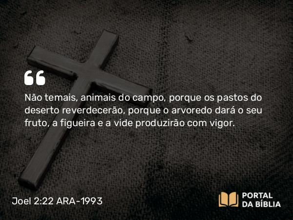 Joel 2:22 ARA-1993 - Não temais, animais do campo, porque os pastos do deserto reverdecerão, porque o arvoredo dará o seu fruto, a figueira e a vide produzirão com vigor.