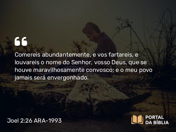 Joel 2:26 ARA-1993 - Comereis abundantemente, e vos fartareis, e louvareis o nome do Senhor, vosso Deus, que se houve maravilhosamente convosco; e o meu povo jamais será envergonhado.