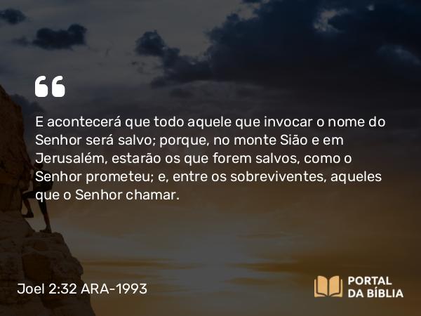 Joel 2:32 ARA-1993 - E acontecerá que todo aquele que invocar o nome do Senhor será salvo; porque, no monte Sião e em Jerusalém, estarão os que forem salvos, como o Senhor prometeu; e, entre os sobreviventes, aqueles que o Senhor chamar.